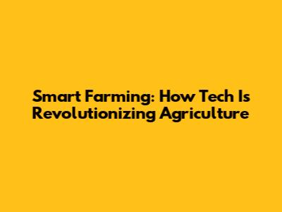 Smart Farming: How Tech Is Revolutionizing Agriculture