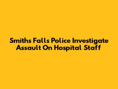 Smiths Falls Police Investigate Assault On Hospital Staff
