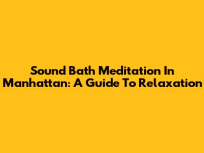 Sound Bath Meditation In Manhattan: A Guide To Relaxation