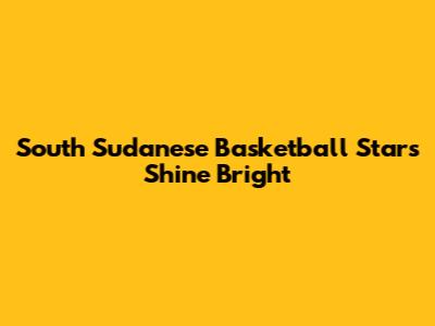 South Sudanese Basketball Stars Shine Bright