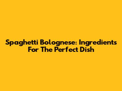 Spaghetti Bolognese: Ingredients For The Perfect Dish