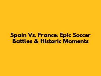 Spain Vs. France: Epic Soccer Battles & Historic Moments