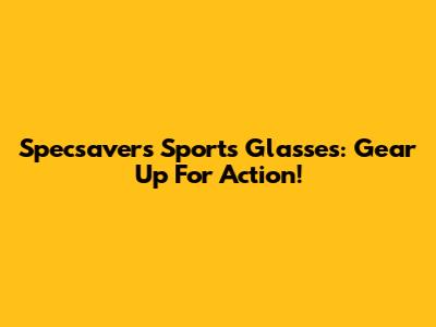 Specsavers Sports Glasses: Gear Up For Action!