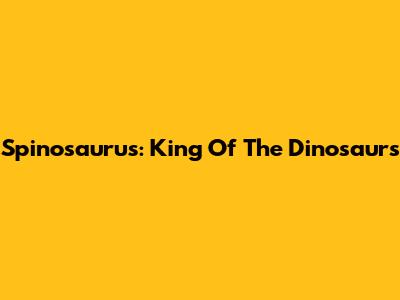 Spinosaurus: King Of The Dinosaurs