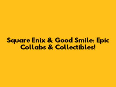 Square Enix & Good Smile: Epic Collabs & Collectibles!