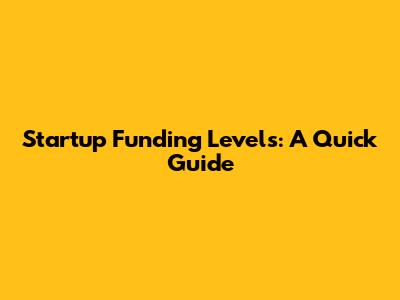 Startup Funding Levels: A Quick Guide