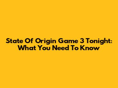 State Of Origin Game 3 Tonight: What You Need To Know