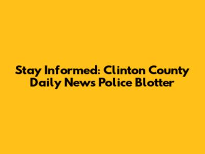 Stay Informed: Clinton County Daily News Police Blotter
