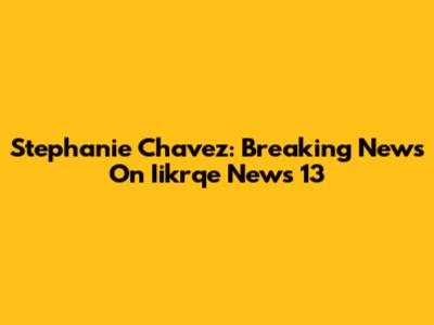 Stephanie Chavez: Breaking News On Iikrqe News 13
