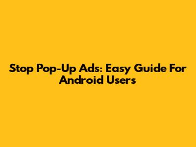 Stop Pop-Up Ads: Easy Guide For Android Users