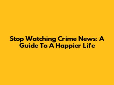 Stop Watching Crime News: A Guide To A Happier Life