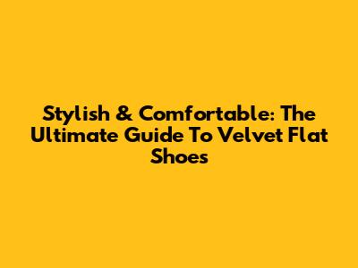 Stylish & Comfortable: The Ultimate Guide To Velvet Flat Shoes