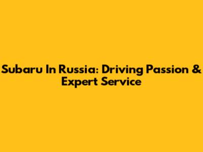 Subaru In Russia: Driving Passion & Expert Service
