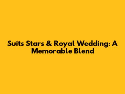 Suits Stars & Royal Wedding: A Memorable Blend
