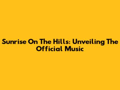 Sunrise On The Hills: Unveiling The Official Music