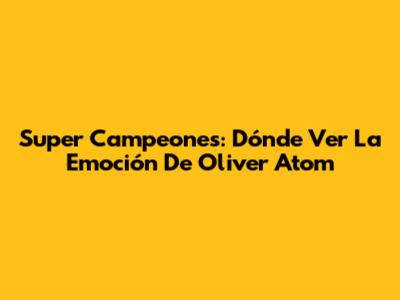 Super Campeones: Dónde Ver La Emoción De Oliver Atom