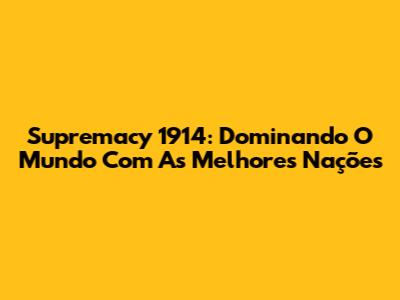 Supremacy 1914: Dominando O Mundo Com As Melhores Nações