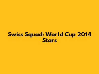 Swiss Squad: World Cup 2014 Stars