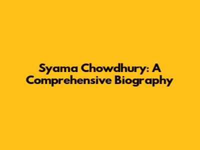 Syama Chowdhury: A Comprehensive Biography