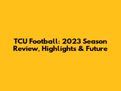 TCU Football: 2023 Season Review, Highlights & Future