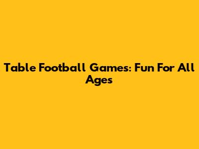 Table Football Games: Fun For All Ages