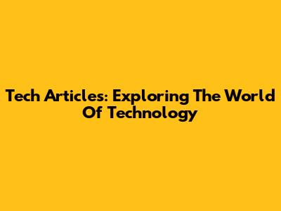Tech Articles: Exploring The World Of Technology