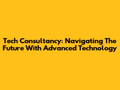 Tech Consultancy: Navigating The Future With Advanced Technology