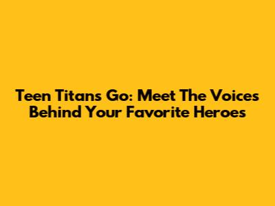 Teen Titans Go: Meet The Voices Behind Your Favorite Heroes
