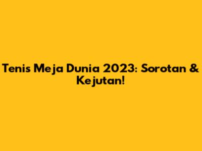 Tenis Meja Dunia 2023: Sorotan & Kejutan!