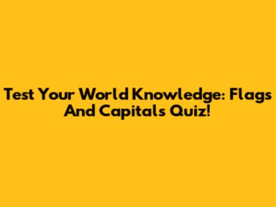 Test Your World Knowledge: Flags And Capitals Quiz!