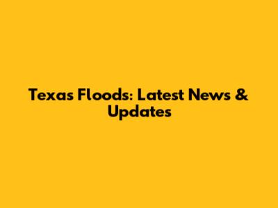 Texas Floods: Latest News & Updates