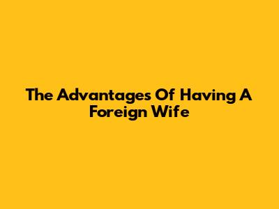 The Advantages Of Having A Foreign Wife