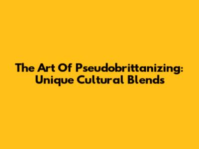 The Art Of Pseudobrittanizing: Unique Cultural Blends