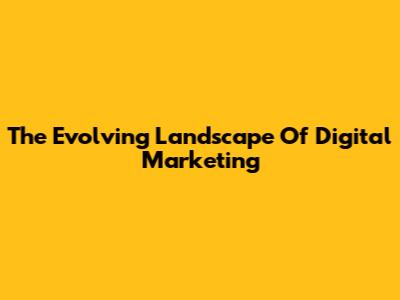 The Evolving Landscape Of Digital Marketing