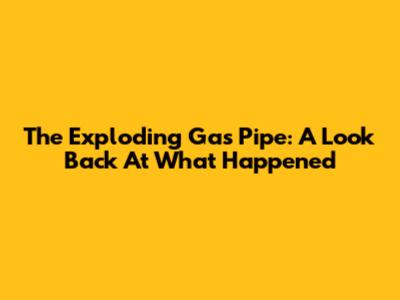 The Exploding Gas Pipe: A Look Back At What Happened