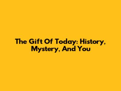The Gift Of Today: History, Mystery, And You