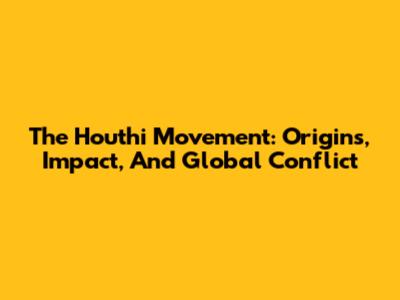 The Houthi Movement: Origins, Impact, And Global Conflict