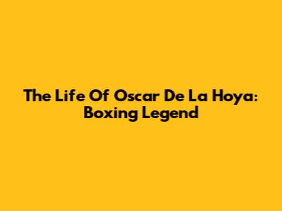 The Life Of Oscar De La Hoya: Boxing Legend