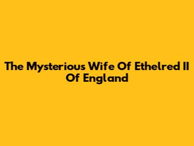 The Mysterious Wife Of Ethelred II Of England