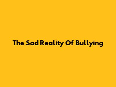 The Sad Reality Of Bullying