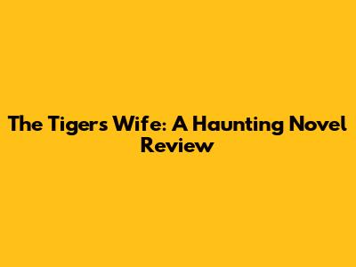 The Tiger's Wife: A Haunting Novel Review