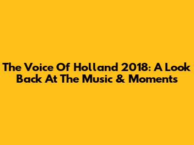 The Voice Of Holland 2018: A Look Back At The Music & Moments