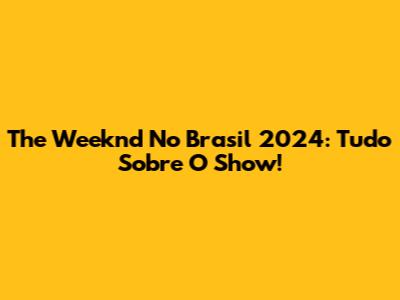The Weeknd No Brasil 2024: Tudo Sobre O Show!