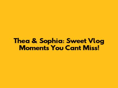 Thea & Sophia: Sweet Vlog Moments You Can't Miss!