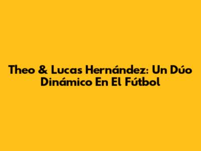Theo & Lucas Hernández: Un Dúo Dinámico En El Fútbol