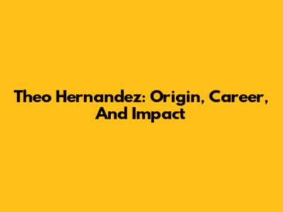 Theo Hernandez: Origin, Career, And Impact