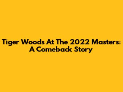 Tiger Woods At The 2022 Masters: A Comeback Story