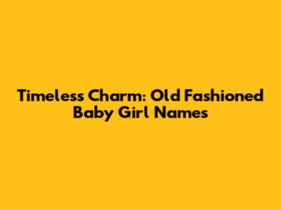 Timeless Charm: Old Fashioned Baby Girl Names