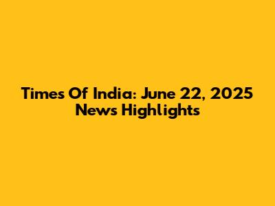 Times Of India: June 22, 2025 News Highlights