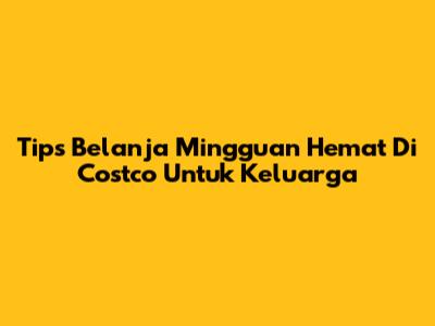 Tips Belanja Mingguan Hemat Di Costco Untuk Keluarga